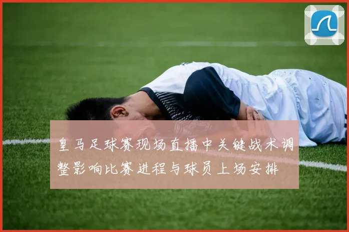 皇马足球赛现场直播中关键战术调整影响比赛进程与球员上场安排