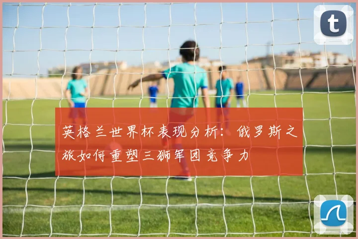 英格兰世界杯表现分析：俄罗斯之旅如何重塑三狮军团竞争力