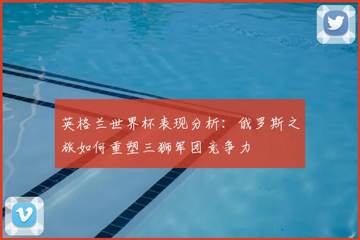 英格兰世界杯表现分析：俄罗斯之旅如何重塑三狮军团竞争力