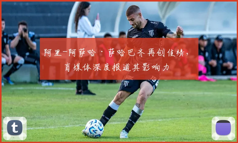 阿里-阿萨哈·萨哈巴齐再创佳绩，体育媒体深度报道其影响力