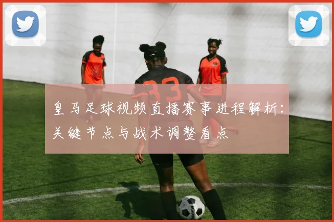 皇马足球视频直播赛事进程解析：关键节点与战术调整看点