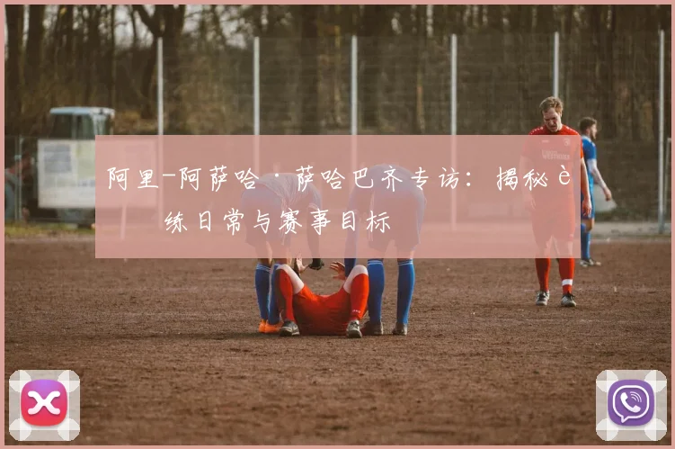 阿里-阿萨哈·萨哈巴齐专访：揭秘训练日常与赛事目标
